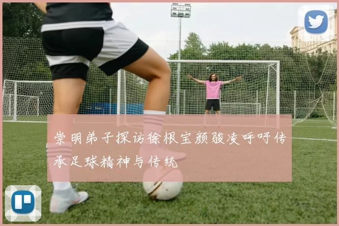 崇明弟子探访徐根宝颜骏凌呼吁传承足球精神与传统