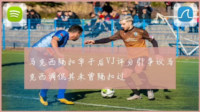马克西隔扣华子后VJ评分引争议马克西调侃其未曾隔扣过
