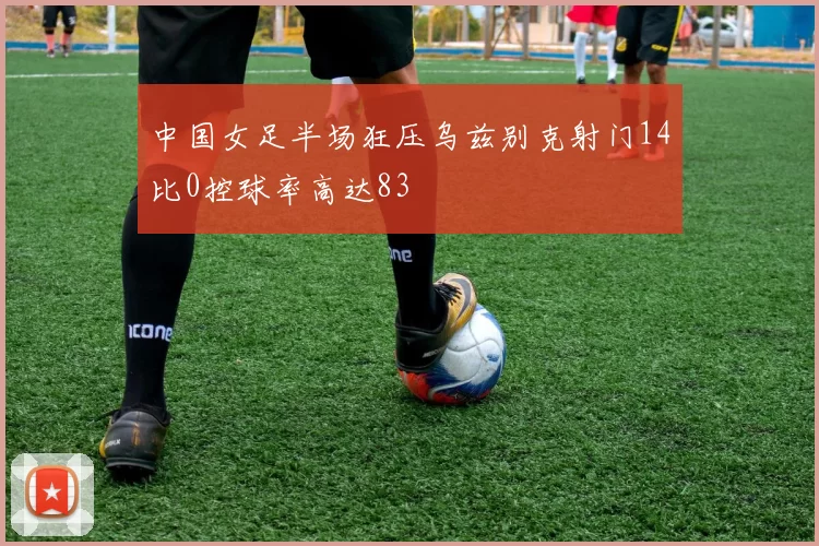 中国女足半场狂压乌兹别克射门14比0控球率高达83