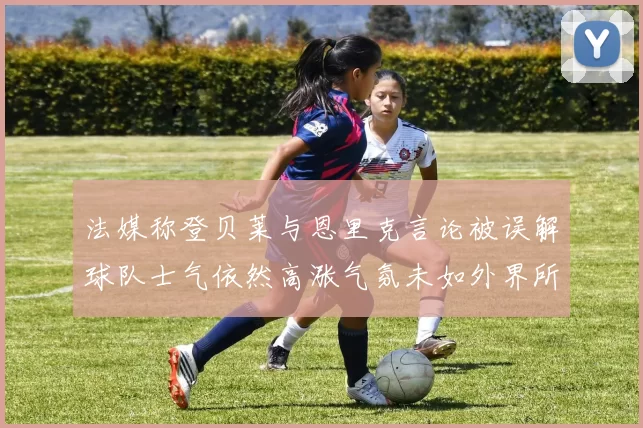 法媒称登贝莱与恩里克言论被误解球队士气依然高涨气氛未如外界所想紧张