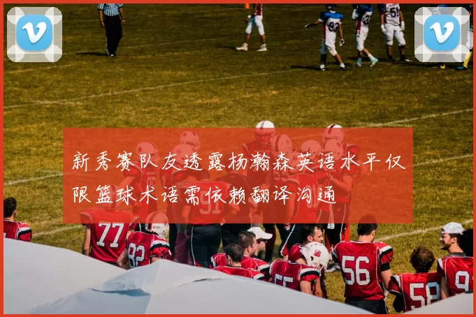 新秀赛队友透露杨瀚森英语水平仅限篮球术语需依赖翻译沟通