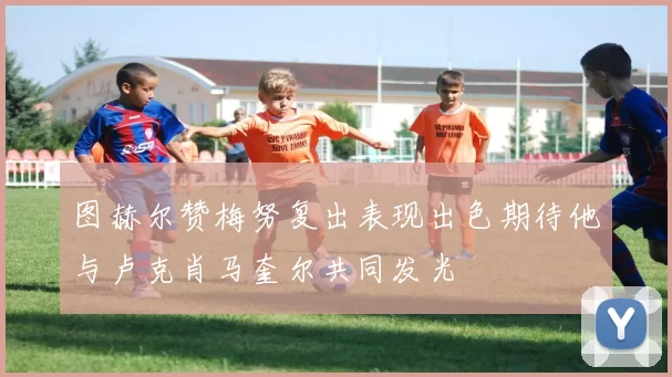 图赫尔赞梅努复出表现出色期待他与卢克肖马奎尔共同发光