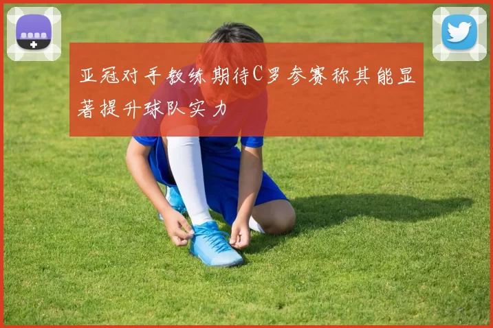 亚冠对手教练期待C罗参赛称其能显著提升球队实力