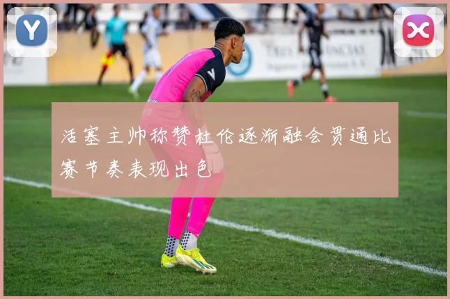 活塞主帅称赞杜伦逐渐融会贯通比赛节奏表现出色
