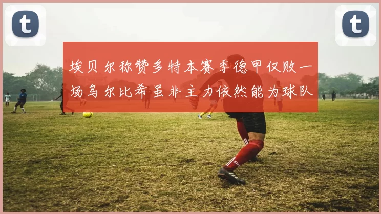 埃贝尔称赞多特本赛季德甲仅败一场乌尔比希虽非主力依然能为球队贡献力量