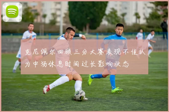 克尼佩尔回顾三分大赛表现不佳认为中场休息时间过长影响状态