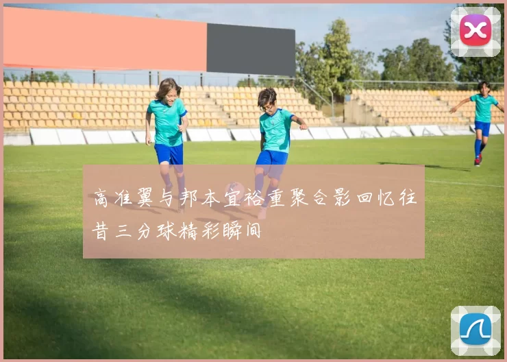 高准翼与邦本宜裕重聚合影回忆往昔三分球精彩瞬间