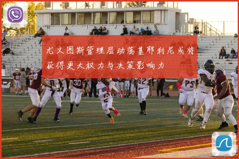 尤文图斯管理层动荡基耶利尼或将获得更大权力与决策影响力