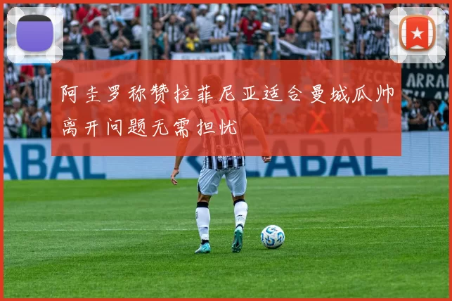 阿圭罗称赞拉菲尼亚适合曼城瓜帅离开问题无需担忧