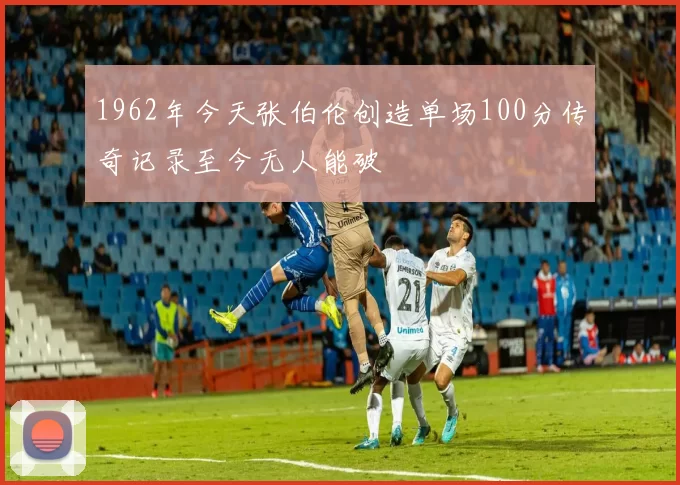 1962年今天张伯伦创造单场100分传奇记录至今无人能破