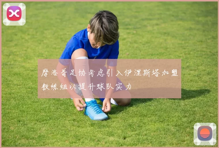 摩洛哥足协考虑引入伊涅斯塔加盟教练组以提升球队实力