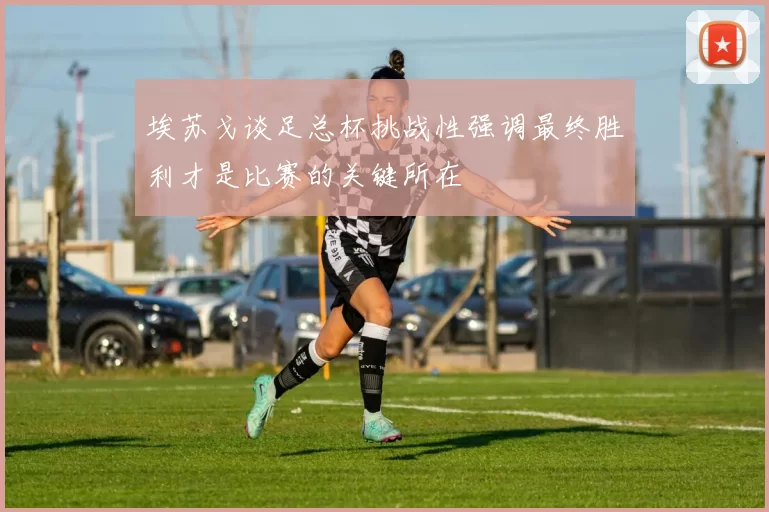 埃苏戈谈足总杯挑战性强调最终胜利才是比赛的关键所在