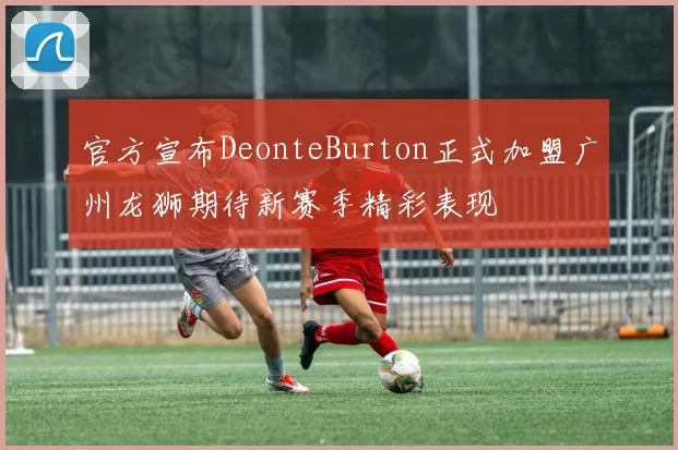 官方宣布DeonteBurton正式加盟广州龙狮期待新赛季精彩表现