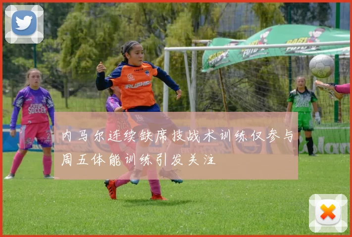 内马尔连续缺席技战术训练仅参与周五体能训练引发关注
