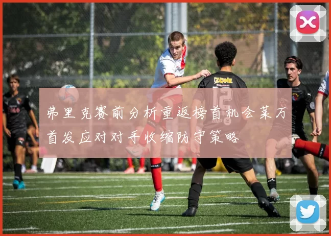 弗里克赛前分析重返榜首机会莱万首发应对对手收缩防守策略