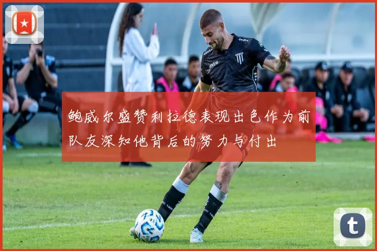 鲍威尔盛赞利拉德表现出色作为前队友深知他背后的努力与付出