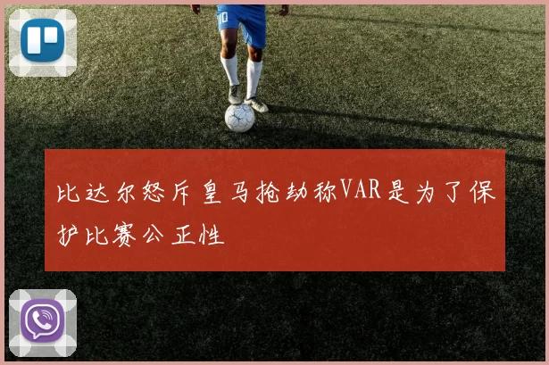 比达尔怒斥皇马抢劫称VAR是为了保护比赛公正性